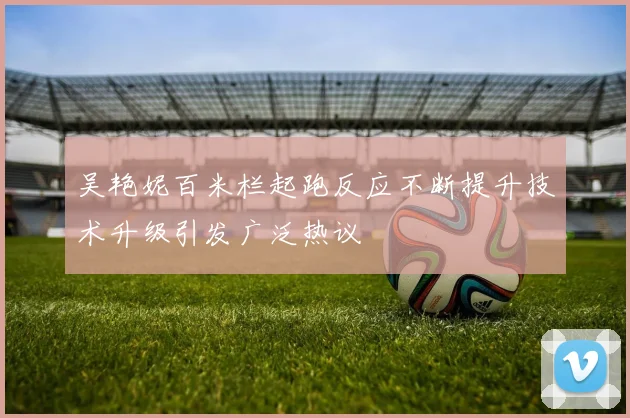 吴艳妮百米栏起跑反应不断提升技术升级引发广泛热议