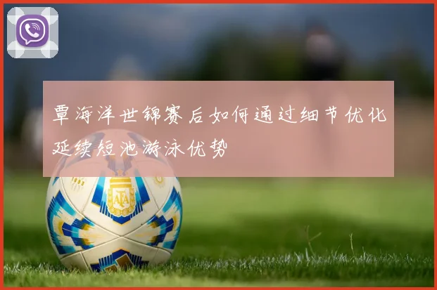 覃海洋世锦赛后如何通过细节优化延续短池游泳优势