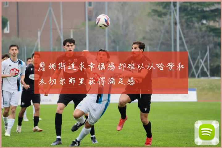 詹姆斯追求幸福感却难以从哈登和米切尔那里获得满足感