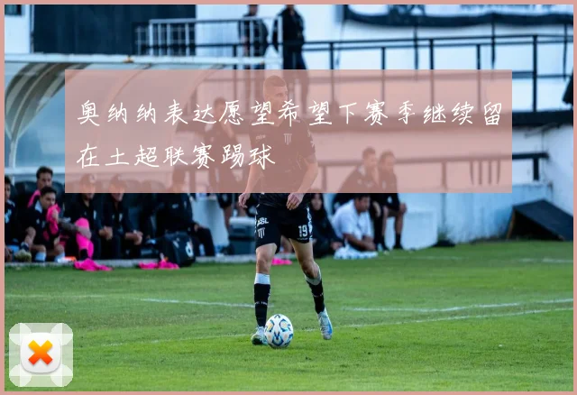 奥纳纳表达愿望希望下赛季继续留在土超联赛踢球