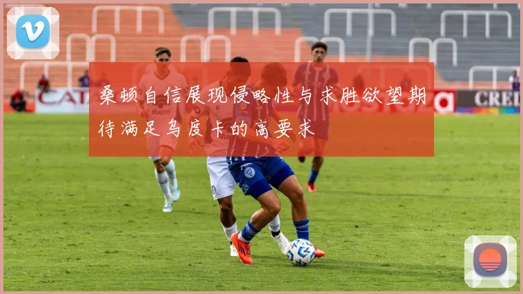 桑顿自信展现侵略性与求胜欲望期待满足乌度卡的高要求