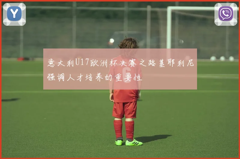 意大利U17欧洲杯决赛之路基耶利尼强调人才培养的重要性