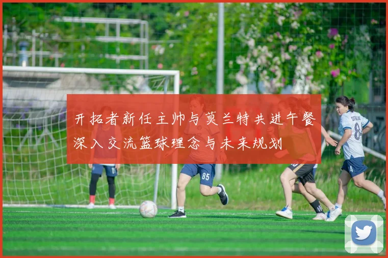 开拓者新任主帅与莫兰特共进午餐深入交流篮球理念与未来规划