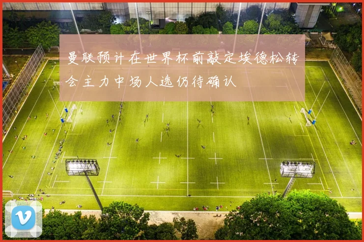 曼联预计在世界杯前敲定埃德松转会主力中场人选仍待确认