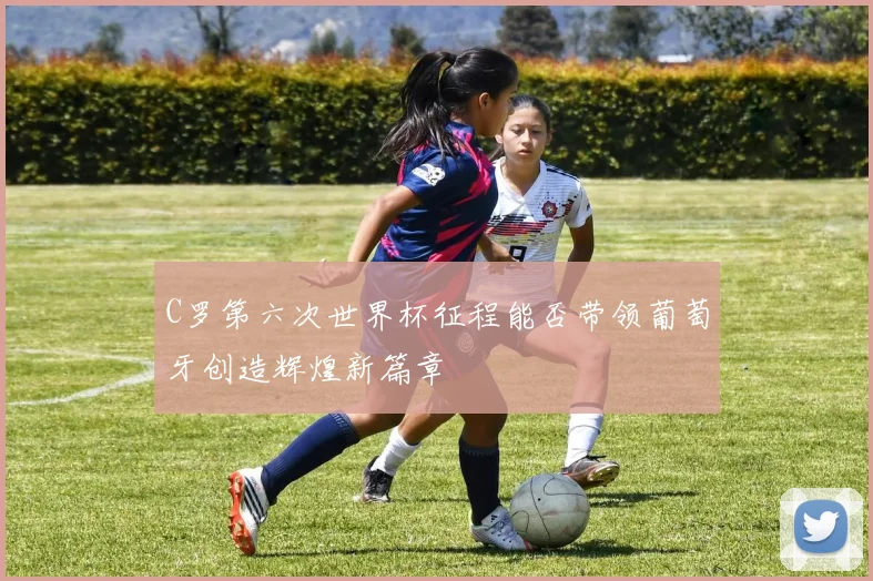 C罗第六次世界杯征程能否带领葡萄牙创造辉煌新篇章
