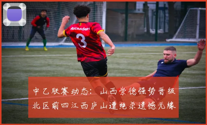 中乙联赛动态：山西崇德强势晋级北区前四江西庐山遭绝杀遗憾无缘南区前四