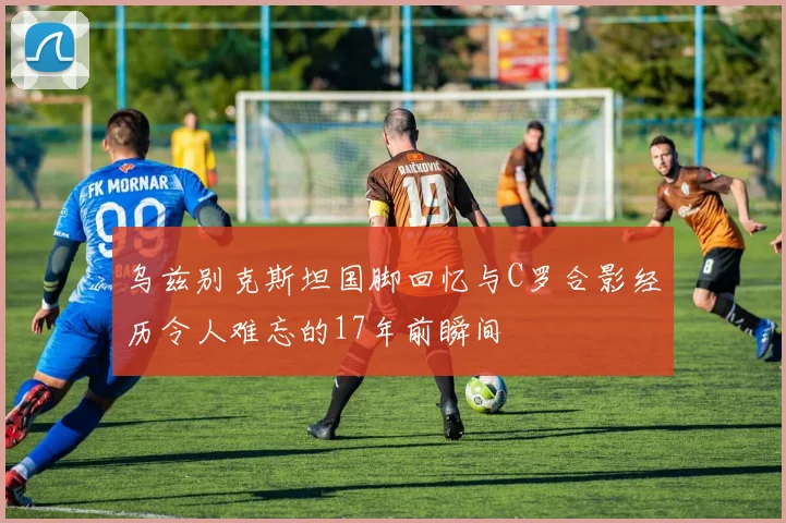 乌兹别克斯坦国脚回忆与C罗合影经历令人难忘的17年前瞬间