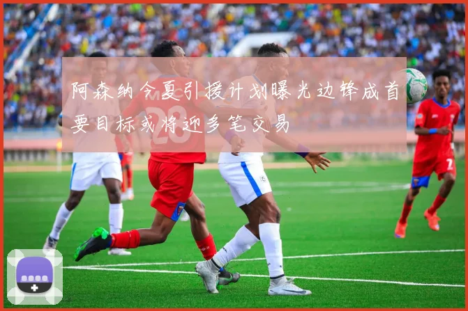 阿森纳今夏引援计划曝光边锋成首要目标或将迎多笔交易
