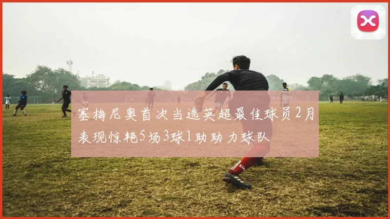 塞梅尼奥首次当选英超最佳球员2月表现惊艳5场3球1助助力球队