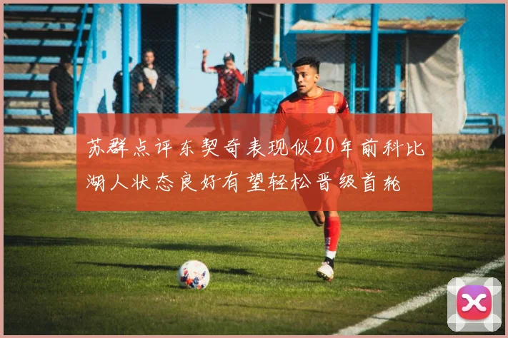 苏群点评东契奇表现似20年前科比湖人状态良好有望轻松晋级首轮