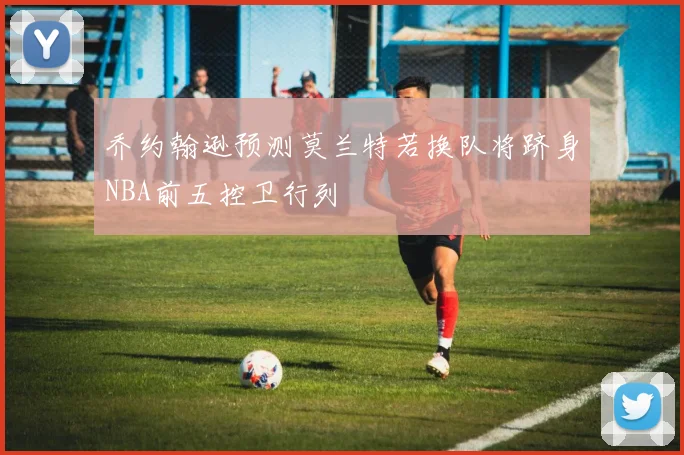 乔约翰逊预测莫兰特若换队将跻身NBA前五控卫行列