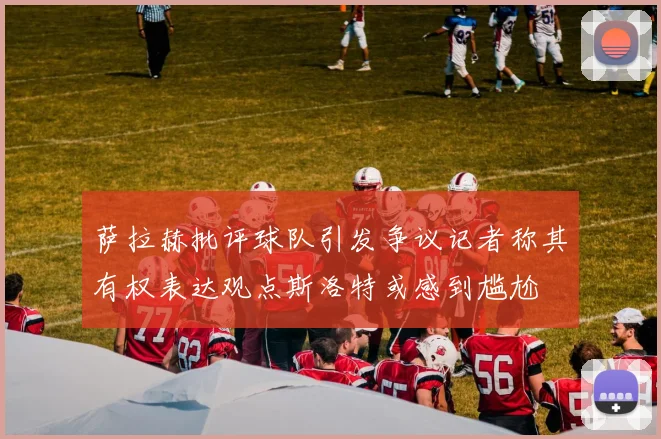 萨拉赫批评球队引发争议记者称其有权表达观点斯洛特或感到尴尬