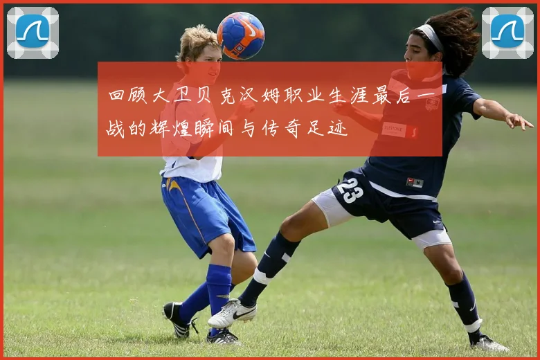 回顾大卫贝克汉姆职业生涯最后一战的辉煌瞬间与传奇足迹