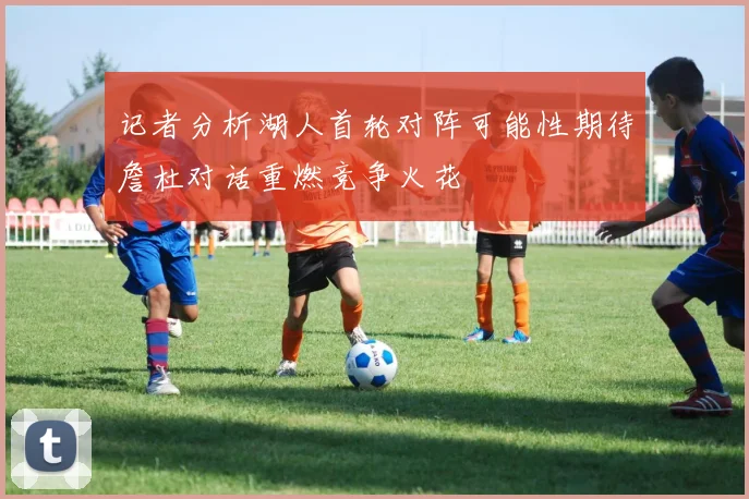 记者分析湖人首轮对阵可能性期待詹杜对话重燃竞争火花