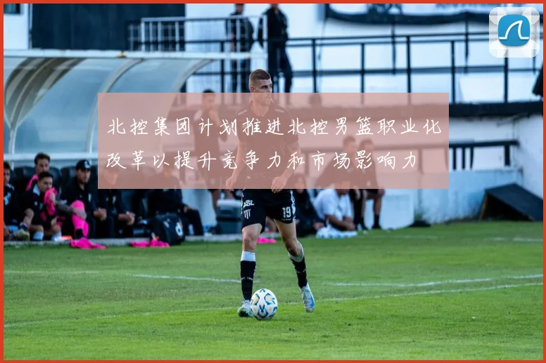 北控集团计划推进北控男篮职业化改革以提升竞争力和市场影响力