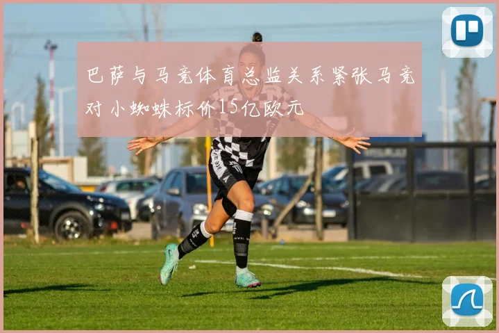巴萨与马竞体育总监关系紧张马竞对小蜘蛛标价15亿欧元