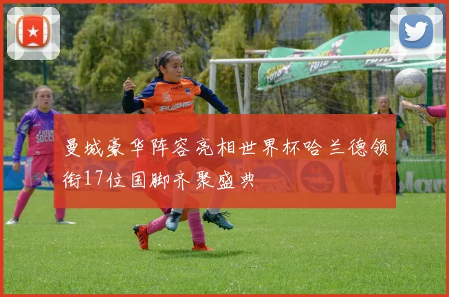曼城豪华阵容亮相世界杯哈兰德领衔17位国脚齐聚盛典